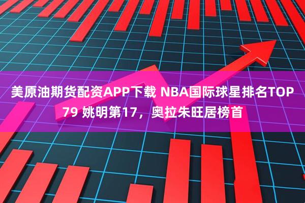 美原油期货配资APP下载 NBA国际球星排名TOP79 姚明第17，奥拉朱旺居榜首