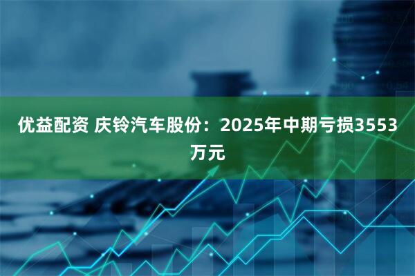 优益配资 庆铃汽车股份：2025年中期亏损3553万元