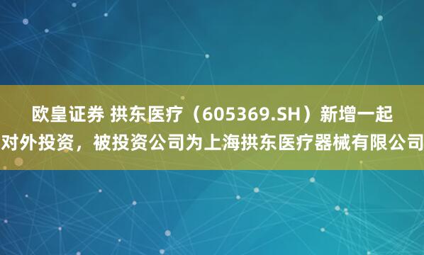 欧皇证券 拱东医疗（605369.SH）新增一起对外投资，被投资公司为上海拱东医疗器械有限公司