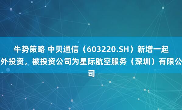 牛势策略 中贝通信（603220.SH）新增一起对外投资，被投资公司为星际航空服务（深圳）有限公司