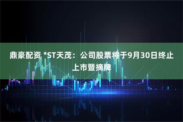 鼎豪配资 *ST天茂：公司股票将于9月30日终止上市暨摘牌