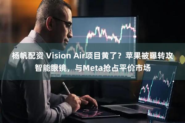 杨帆配资 Vision Air项目黄了？苹果被曝转攻智能眼镜，与Meta抢占平价市场