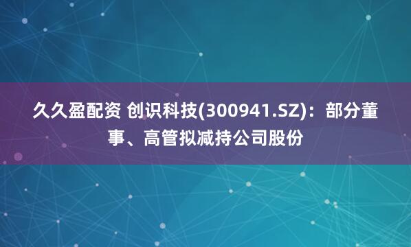 久久盈配资 创识科技(300941.SZ)：部分董事、高管拟减持公司股份