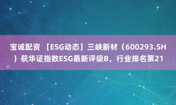宝诚配资 【ESG动态】三峡新材（600293.SH）获华证指数ESG最新评级B，行业排名第21