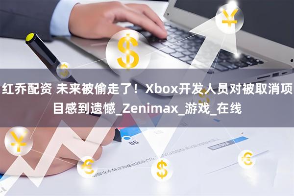 红乔配资 未来被偷走了！Xbox开发人员对被取消项目感到遗憾_Zenimax_游戏_在线
