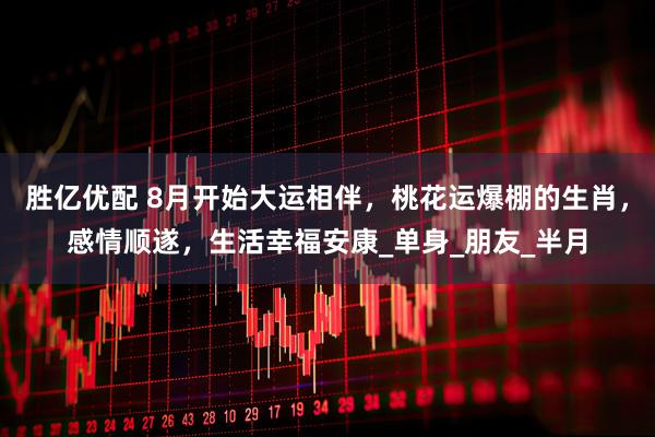 胜亿优配 8月开始大运相伴，桃花运爆棚的生肖，感情顺遂，生活幸福安康_单身_朋友_半月
