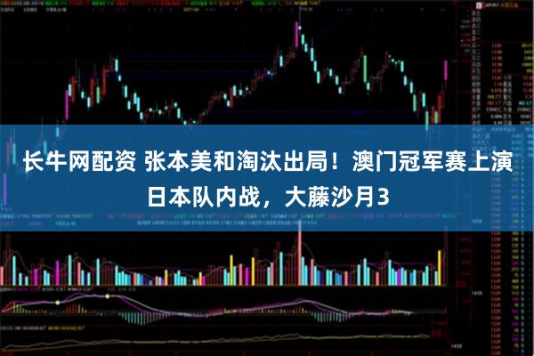 长牛网配资 张本美和淘汰出局！澳门冠军赛上演日本队内战，大藤沙月3