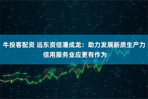 牛投客配资 远东资信潘成龙：助力发展新质生产力 信用服务业应更有作为