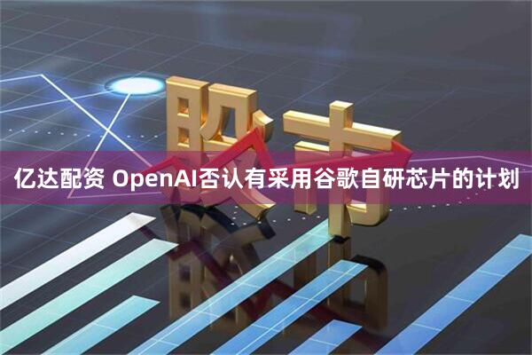 亿达配资 OpenAI否认有采用谷歌自研芯片的计划
